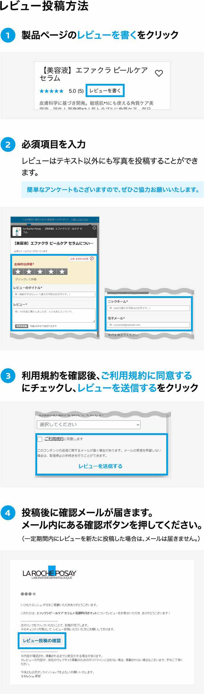 レビュー投稿方法 ①製品ページのレビューを書くをクリック ②必須項目を入力 レビューはテキスト以外にも写真を投稿することができます。 簡単なアンケートもございますので、ぜひご協力お願いいたします。 ③利用規約を確認後、ご利用規約に同意するにチェックし、レビューを送信するをクリック ④投稿後に確認メールが届きます。メール内にある確認ボタンを押してください。(一定期間内にレビューを新たに投稿した場合は、メールは届きません。)