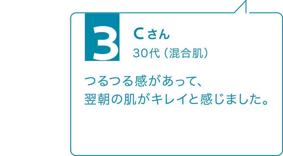 3 Cさん 30代(混合肌)つるつる感があって、翌朝の肌がキレイと感じました。