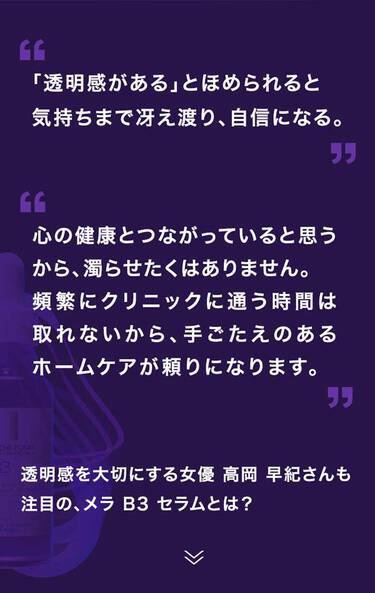 「透明感がある」とほめられると​ 気持ちまで冴え渡り、自信になる。心の健康とつながっていると思うから、濁らせたくはありません。​ 頻繁にクリニックに通う時間は取れないから、手ごたえのあるホームケアが頼りになります。​​透明感を大切にする女優 高岡 早紀さんも 注目の、メラ B3 セラムとは？​