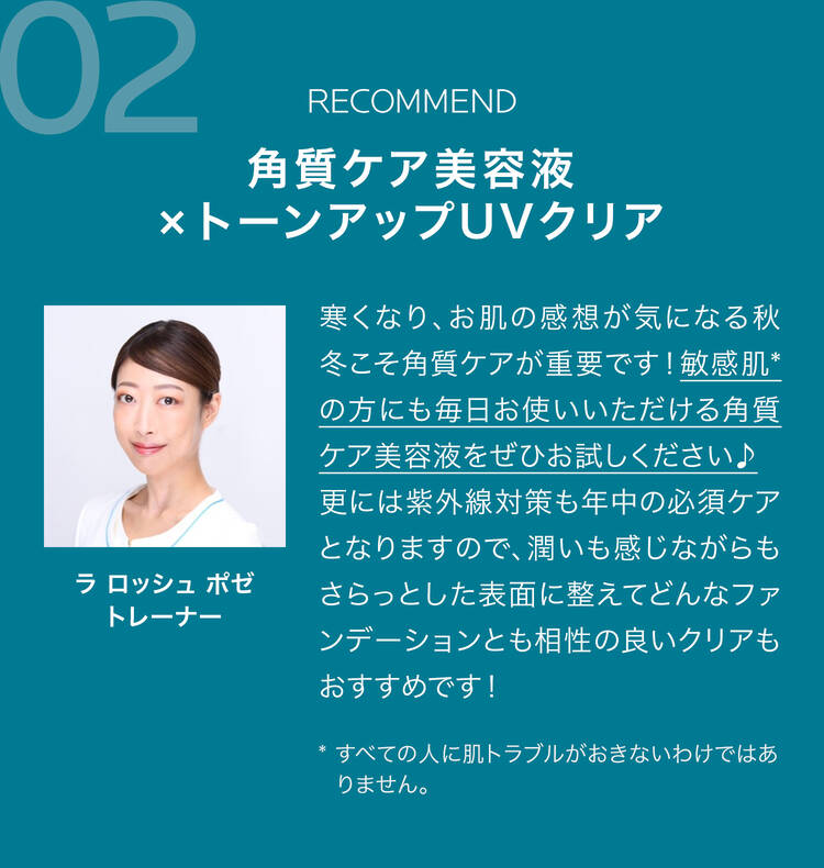 02 RECOMMEND 角質ケア美容液×トーンアップUVクリア 寒くなり、お肌の感想が気になる秋冬こそ角質ケアが重要です!敏感肌*の方にも毎日お使いいただける角質ケア美容液をぜひお試しください♪更には紫外線対策も年中の必須ケアとなりますので、潤いも感じながらもさらっとした表面に整えてどんなファンデーションとも相性の良いクリアもおすすめです! * すべての人に肌トラブルがおきないわけではありません。 ラ ロッシュ ポゼトレーナー