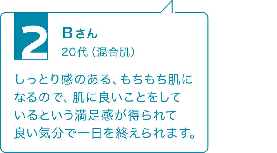 2 Bさん 20代(混合肌)しっとり感のある、もちもち肌になるので、肌に良いことをしているという満足感が得られて良い気分で一日を終えられます。