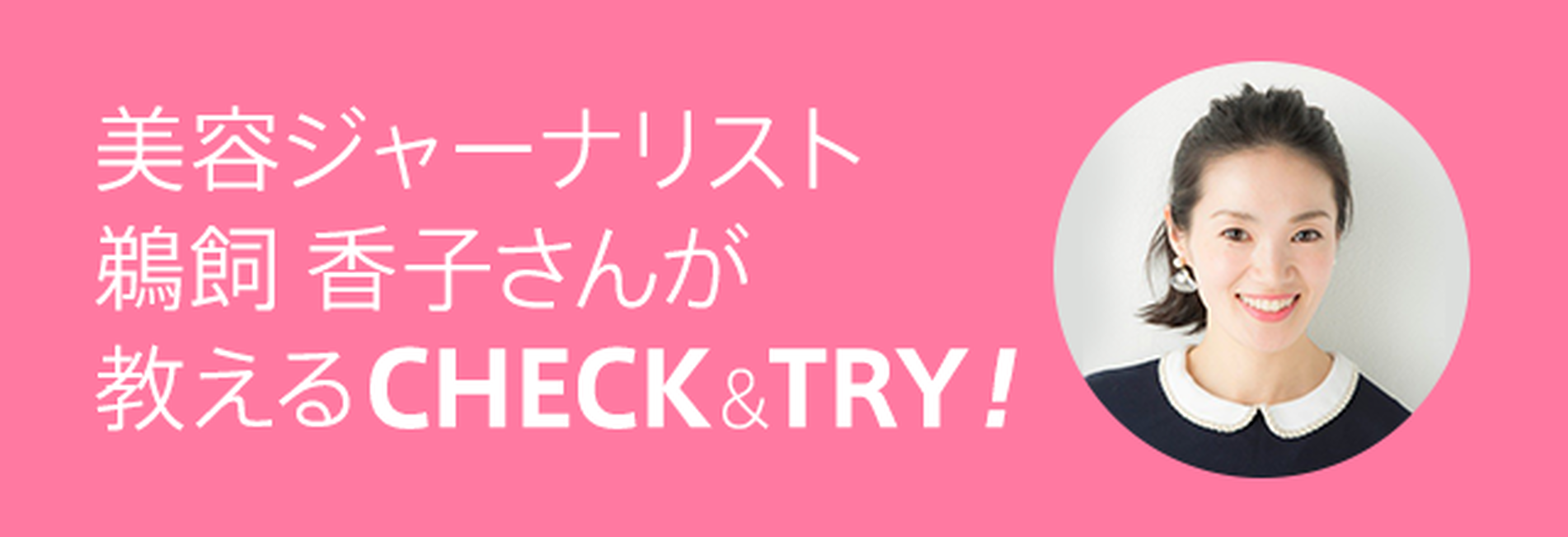 美容ジャーナリスト 鵜飼 香子さんが教えるCHECK&TRY！