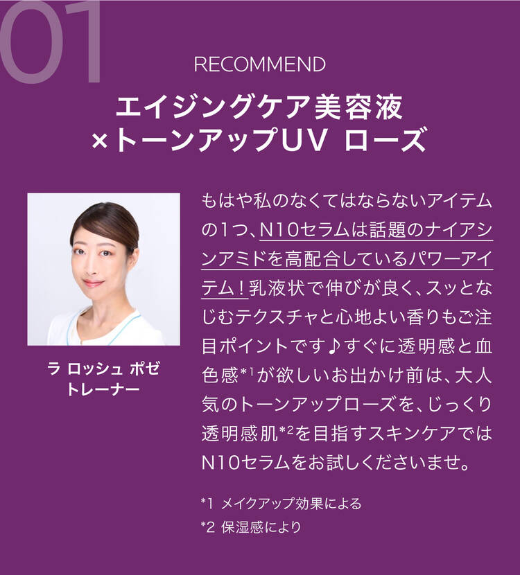 01 RECOMMEND エイジングケア美容液×トーンアップUV ローズ もはや私のなくてはならないアイテムの1つ、N10セラムは話題のナイアシンアミドを高配合しているパワーアイテム!乳液状で伸びが良く、スッとなじむテクスチャと心地よい香りもご注目ポイントです♪すぐに透明感と血色感*1が欲しいお出かけ前は、大人気のトーンアップローズを、じっくり透明感肌*2を目指すスキンケアではN10セラムをお試しくださいませ。 *1 メイクアップ効果による *2 保湿感により ラ ロッシュ ポゼトレーナー