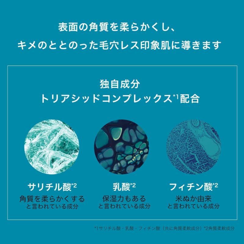 表面の角質を柔らかくし、キメのととのった毛穴レス印象肌に導きます 独自成分 トリアシッドコンプレックス*1 配合 サリチル酸*2 角質を柔らかくする と言われている成分 乳酸*2 保湿力もある と言われている成分 フィチン酸*2 米ぬか由来 と言われている成分 *1 サリチル酸・乳酸・フィチン酸（共に角質柔軟成分） *2 角質柔軟成分