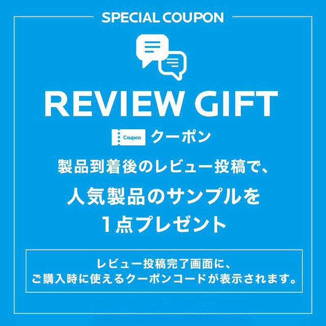 SPECIAL COUPON  REVIEW GIFT クーポン 製品到着後のレビュー投稿で、人気製品のサンプルを1点プレゼント レビュー投稿完了画面に、ご購入時に使えるクーポンコードが表示されます。 今すぐレビュー投稿