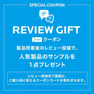 SPECIAL COUPON REVIEW GIFT クーポン 製品到着後のレビュー投稿で、人気製品のサンプルを1点プレゼント レビュー投稿完了画面に、ご購入時に使えるクーポンコードが表示されます。 今すぐレビュー投稿