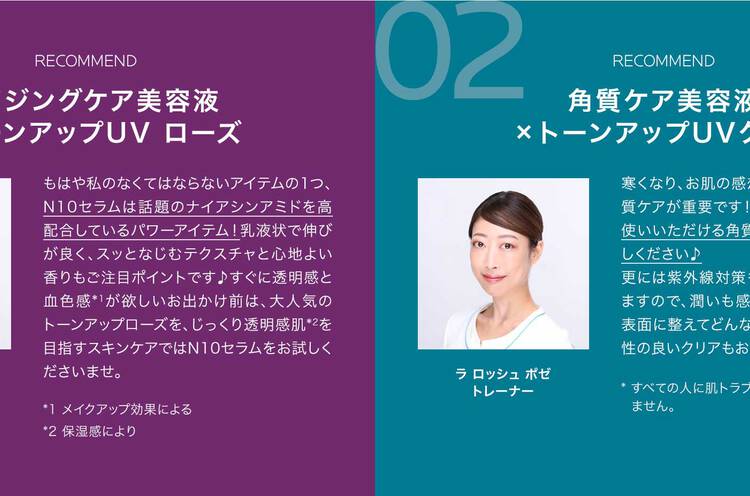 01 RECOMMEND エイジングケア美容液×トーンアップUV ローズ もはや私のなくてはならないアイテムの1つ、N10セラムは話題のナイアシンアミドを高配合しているパワーアイテム!乳液状で伸びが良く、スッとなじむテクスチャと心地よい香りもご注目ポイントです♪すぐに透明感と血色感*1が欲しいお出かけ前は、大人気のトーンアップローズを、じっくり透明感肌*2を目指すスキンケアではN10セラムをお試しくださいませ。 *1 メイクアップ効果による *2 保湿感により ラ ロッシュ ポゼトレーナー 02 RECOMMEND 角質ケア美容液×トーンアップUVクリア 寒くなり、お肌の感想が気になる秋冬こそ角質ケアが重要です!敏感肌*の方にも毎日お使いいただける角質ケア美容液をぜひお試しください♪更には紫外線対策も年中の必須ケアとなりますので、潤いも感じながらもさらっとした表面に整えてどんなファンデーションとも相性の良いクリアもおすすめです! * すべての人に肌トラブルがおきないわけではありません。 ラ ロッシュ ポゼトレーナー