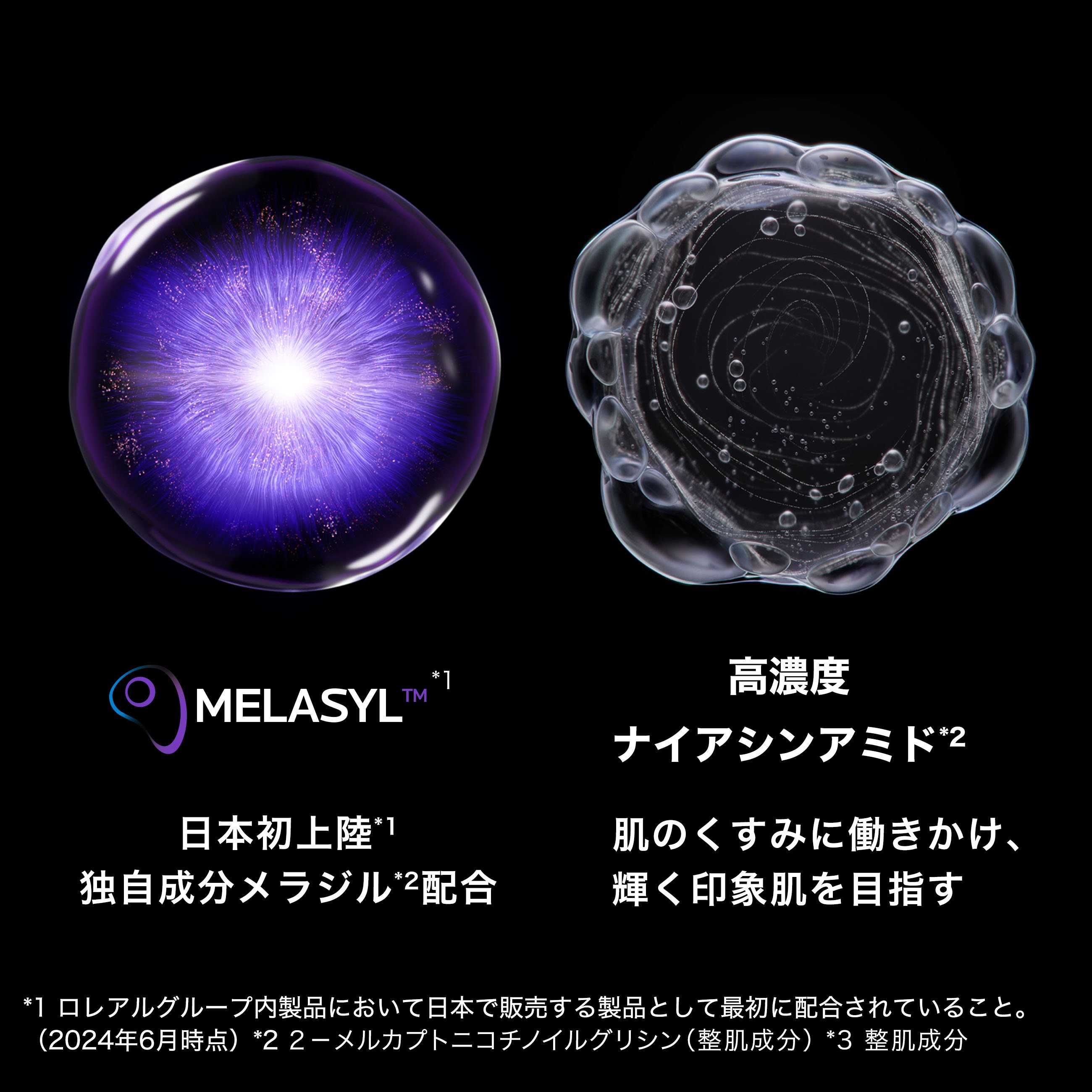 MELASYL™ *1 日本初上陸*1 独自成分メラジル*2配合 高濃度ナイアシンアミド*2 肌のくすみに働きかけ、輝く印象肌を目指す *1 ロレアルグループ内製品において日本で販売する製品として最初に配合されていること。(2024年6月時点) *2 2-メルカプトニコチノイルグリシン (整肌成分) *3 整肌成分。