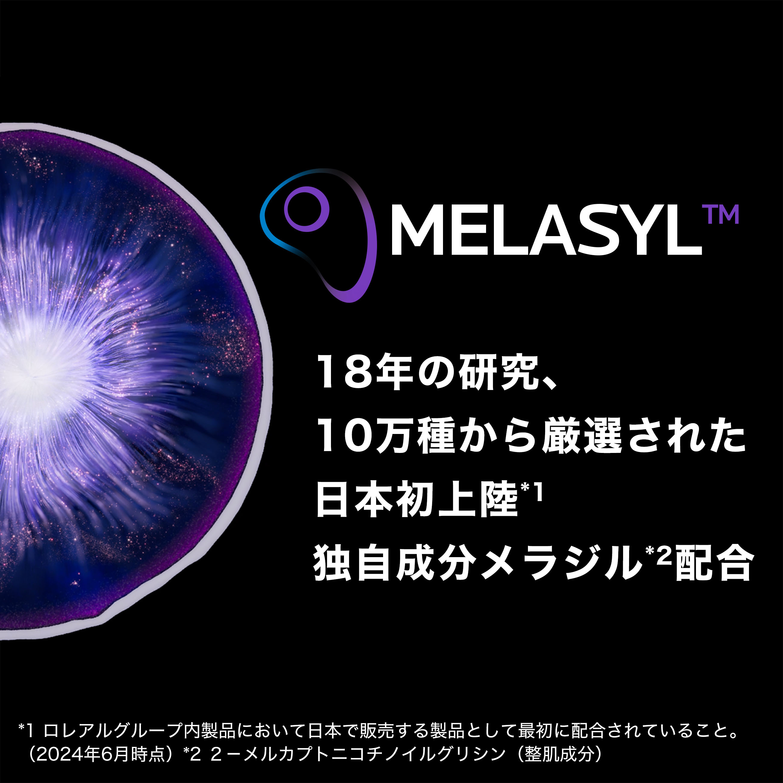 MELASYL™ 18年の研究、10万種から厳選された 日本初上陸*1 独自成分メラジル*2配合 *1 ロレアルグループ内製品において日本で販売する製品として最初に配合されていること。(2024年6月時点) *2 2-メルカプトニコチノイルグリシン (整肌成分)。