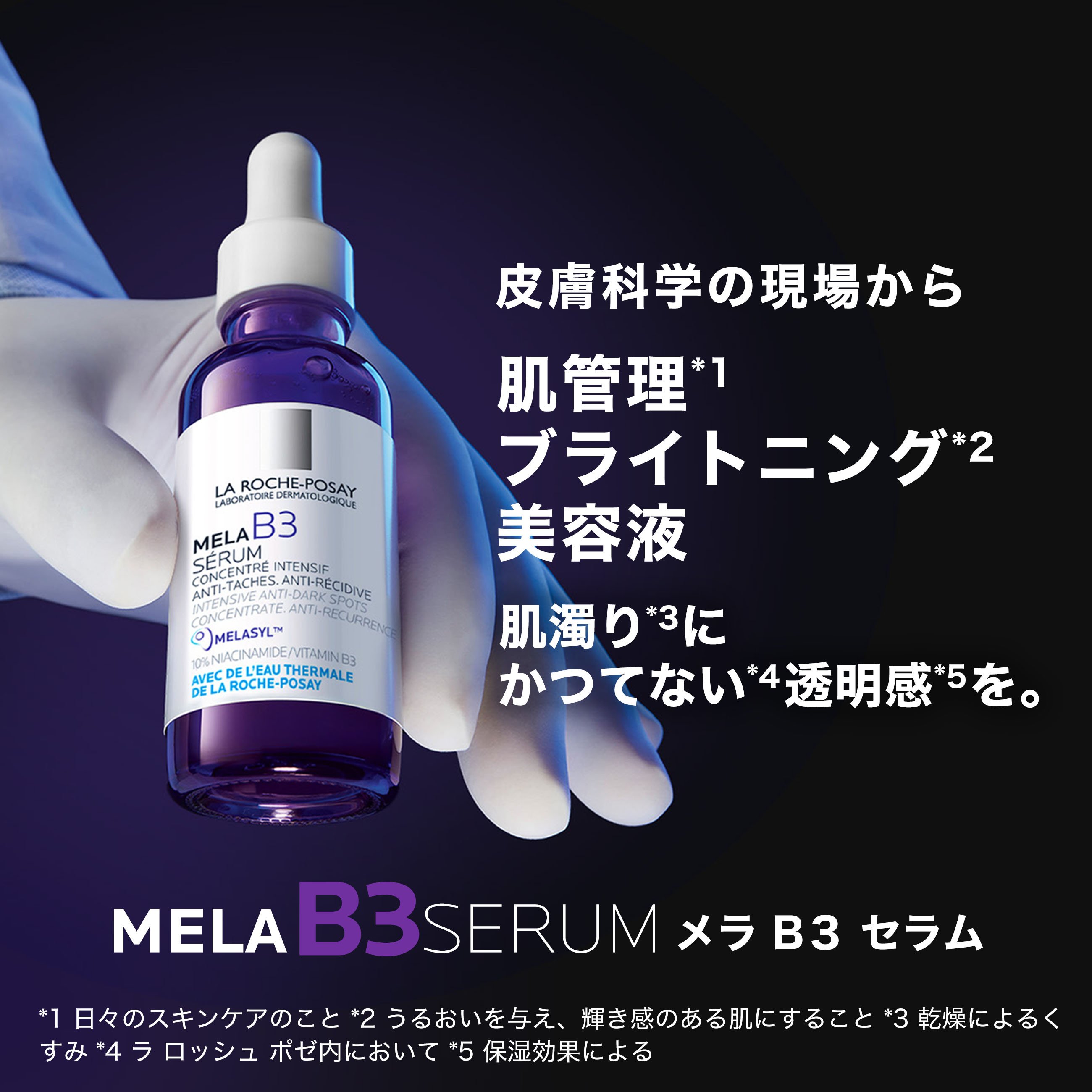 皮膚科学の現場から 肌管理*1 ブライトニング*2 美容液 肌潤い*3にかつてない*4 透明感*5を。MELA B3 SERUM メラ B3 セラム *1 日々のスキンケアのこと *2 うるおいを与え、輝き感のある肌にすること *3 乾燥によるくすみ *4 ラロッシュポゼ内において *5 保湿効果による。